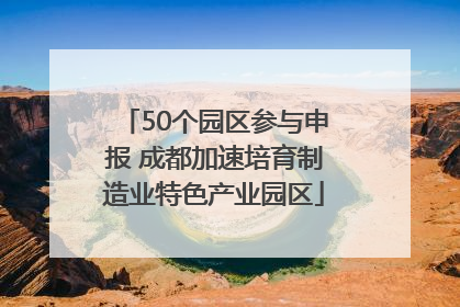 50个园区参与申报 成都加速培育制造业特色产业园区