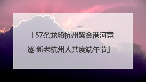 57条龙船杭州紫金港河竞逐 新老杭州人共度端午节