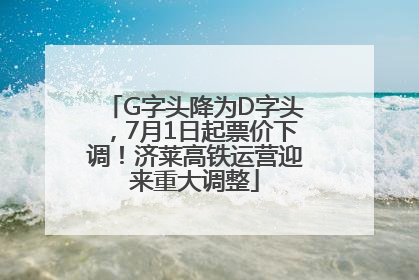 G字头降为D字头，7月1日起票价下调！济莱高铁运营迎来重大调整