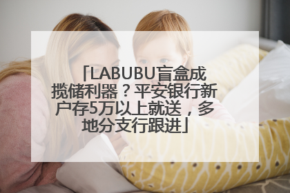 LABUBU盲盒成揽储利器？平安银行新户存5万以上就送，多地分支行跟进