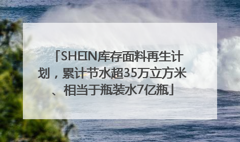 SHEIN库存面料再生计划，累计节水超35万立方米、相当于瓶装水7亿瓶